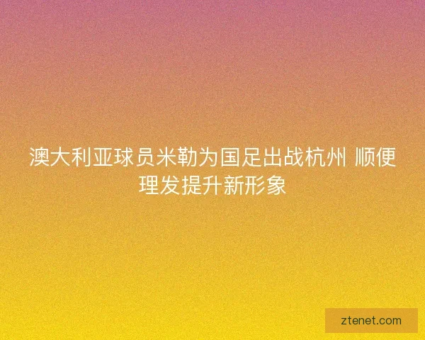 澳大利亚球员米勒为国足出战杭州 顺便理发提升新形象
