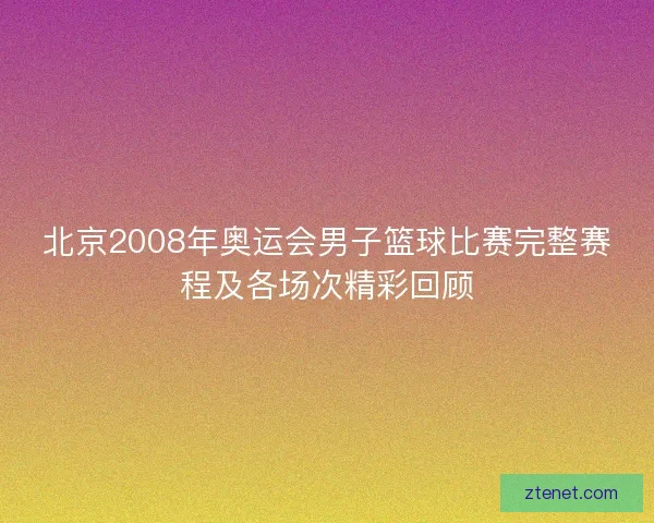 北京2008年奥运会男子篮球比赛完整赛程及各场次精彩回顾
